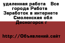 удаленная работа - Все города Работа » Заработок в интернете   . Смоленская обл.,Десногорск г.